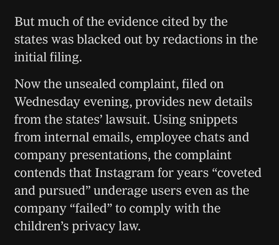 But much of the evidence cited by the states was blacked out by redactions in the initial filing.&10;Now the unsealed complaint, filled on Wednesday evening, provides new details from the states' lawsuit. Using snippets from internal emails, employee chats and company presentations, the complaint contends that Instagram for years "coveted and pursued" underage users even as the company "failed" to comply with the children's privacy law.