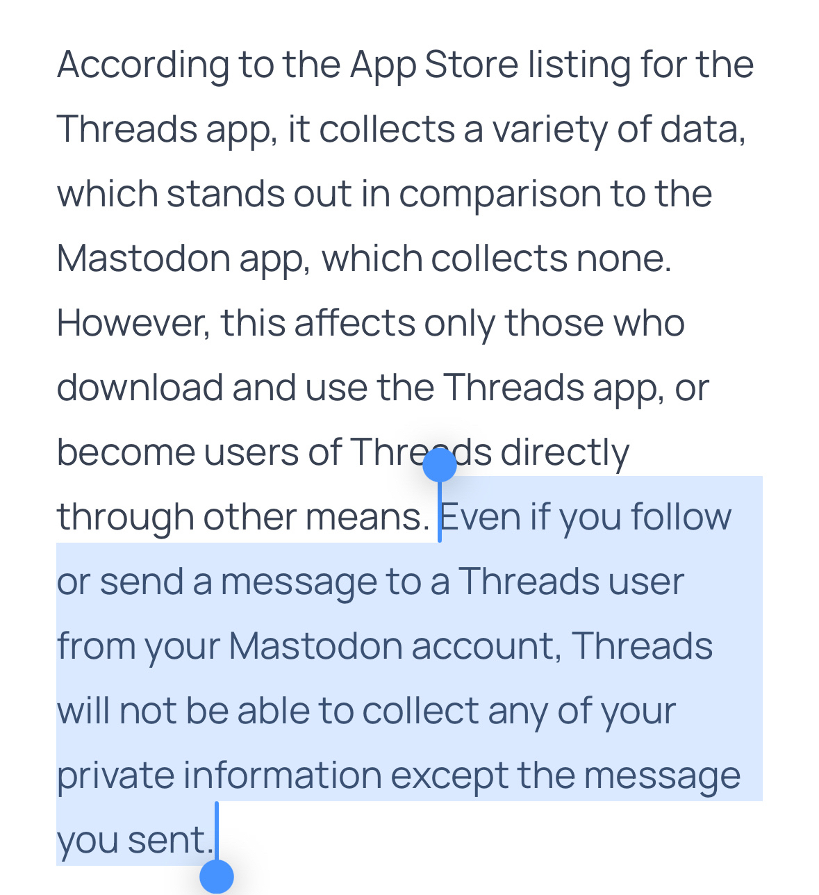 According to the App Store listing for the Threads app, it collects a variety of data, which stands out in comparison to the Mastodon app, which collects none.&10;However, this affects only those who download and use the Threads app, or become users of Threads directly through other means. Even if you follow or send a message to a Threads user from your Mastodon account, Threads will not be able to collect any of your private information except the message you sent.
