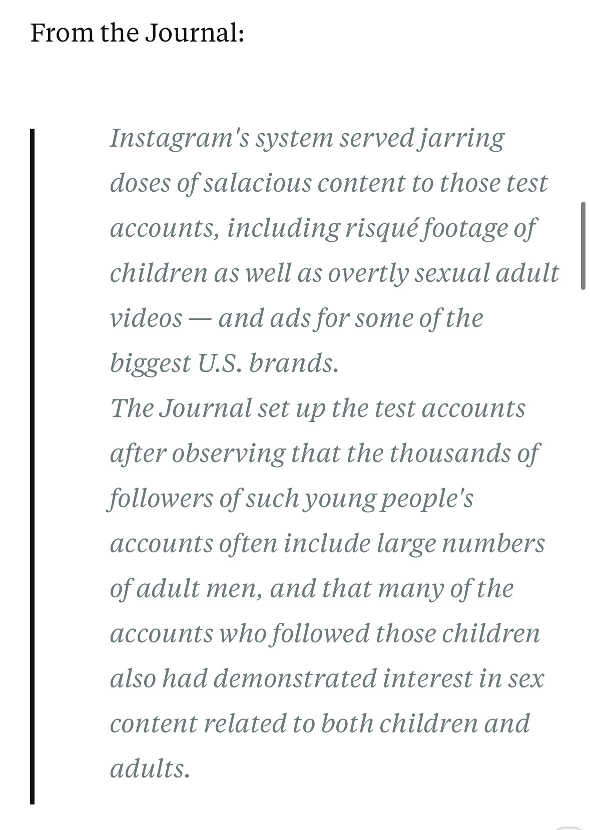 Instagram's system served jarring doses of salacious content to those test accounts, including risqué footage of children as well as overtly sexual adult videos — and ads for some of the biggest U.S. brands.&10;The Journal set up the test accounts after observing that the thousands of followers of such young people's accounts often include large numbers of adult men, and that many of the accounts who followed those children also had demonstrated interest in sex&10;content related to both children and adults.