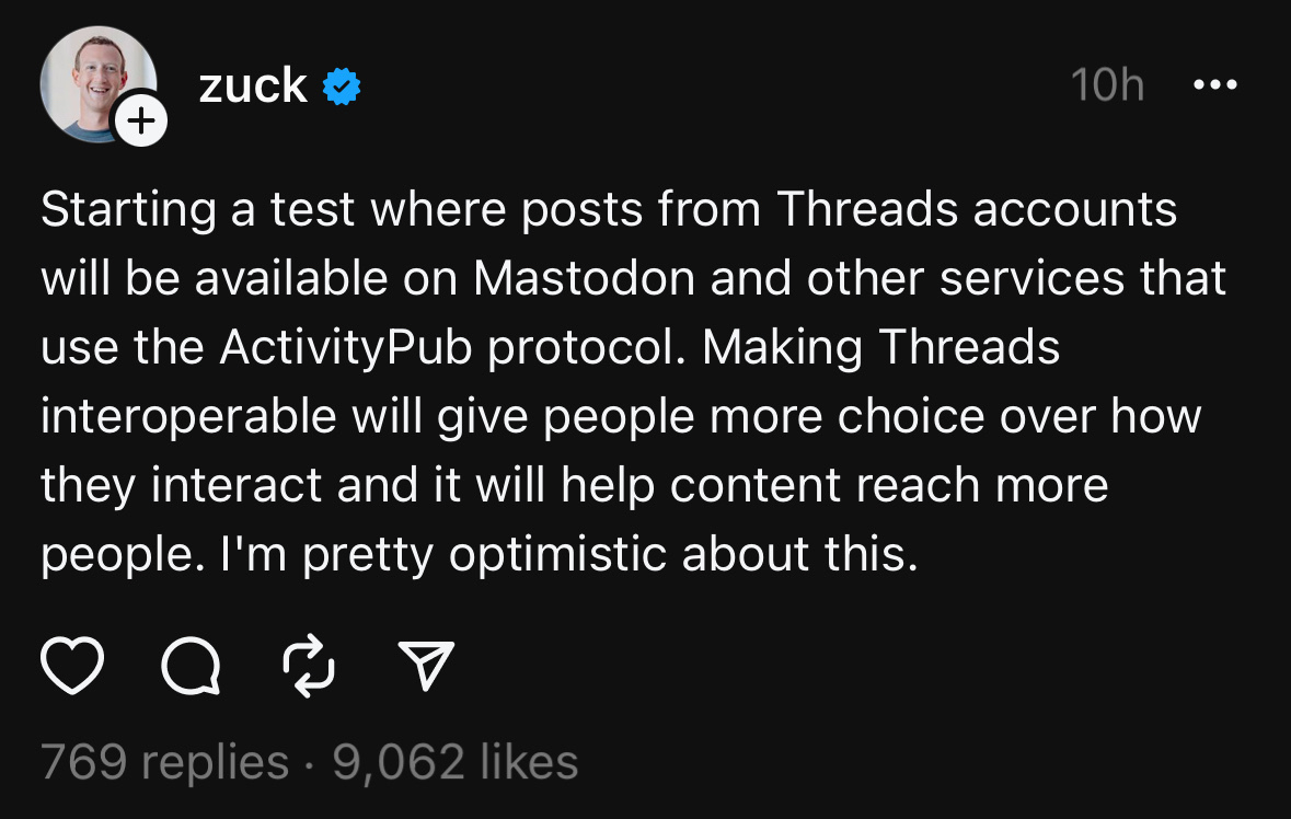 zuck &&10;10h&10;• • •&10;Starting a test where posts from Threads accounts will be available on Mastodon and other services that use the ActivityPub protocol. Making Threads interoperable will give people more choice over how they interact and it will help content reach more people. I'm pretty optimistic about this.&10;769 replies • 9,062 likes
