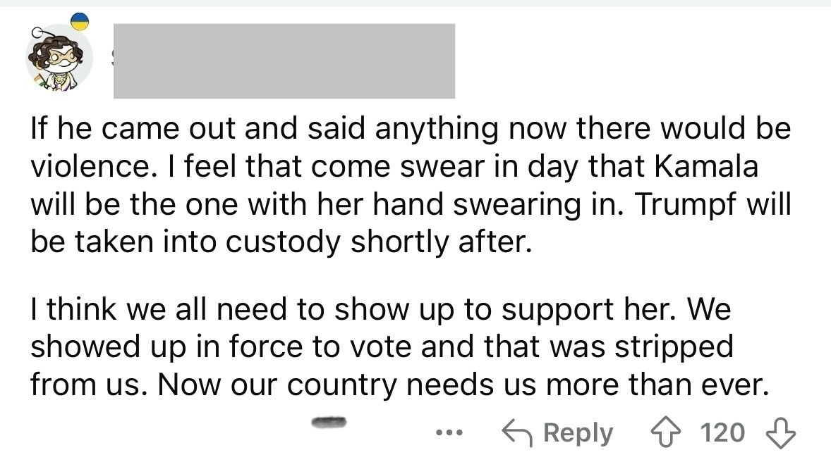 If he came out and said anything now there would be violence. I feel that come swear in day that Kamala will be the one with her hand swearing in. Trump will be taken into custody shortly after. I think we all need to show up to support her. We showed up in force to vote and that was stripped from us. Now our country needs us more than ever.