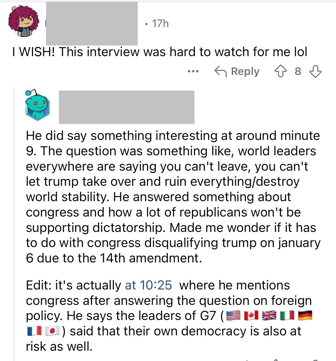 I WISH! This interview was hard to watch for me lol. Reply: He did say something interesting at around minute 9 The question was something like, world leaders everywhere are saying you can’t leave, you can’t let trump take over and ruin everything destroy world stability. He answered something about congress and how a lot of republicans won’t be supporting dictatorship. Made me wonder if it has to do with congress disqualifying trump on january 6 due to the 14th amendment. Edit: it’s actually at 10:25 where he mentions congress after answering the question on foreign policy. He says the leaders of G7 (ELE••) said that their own democracy is also at risk as well.