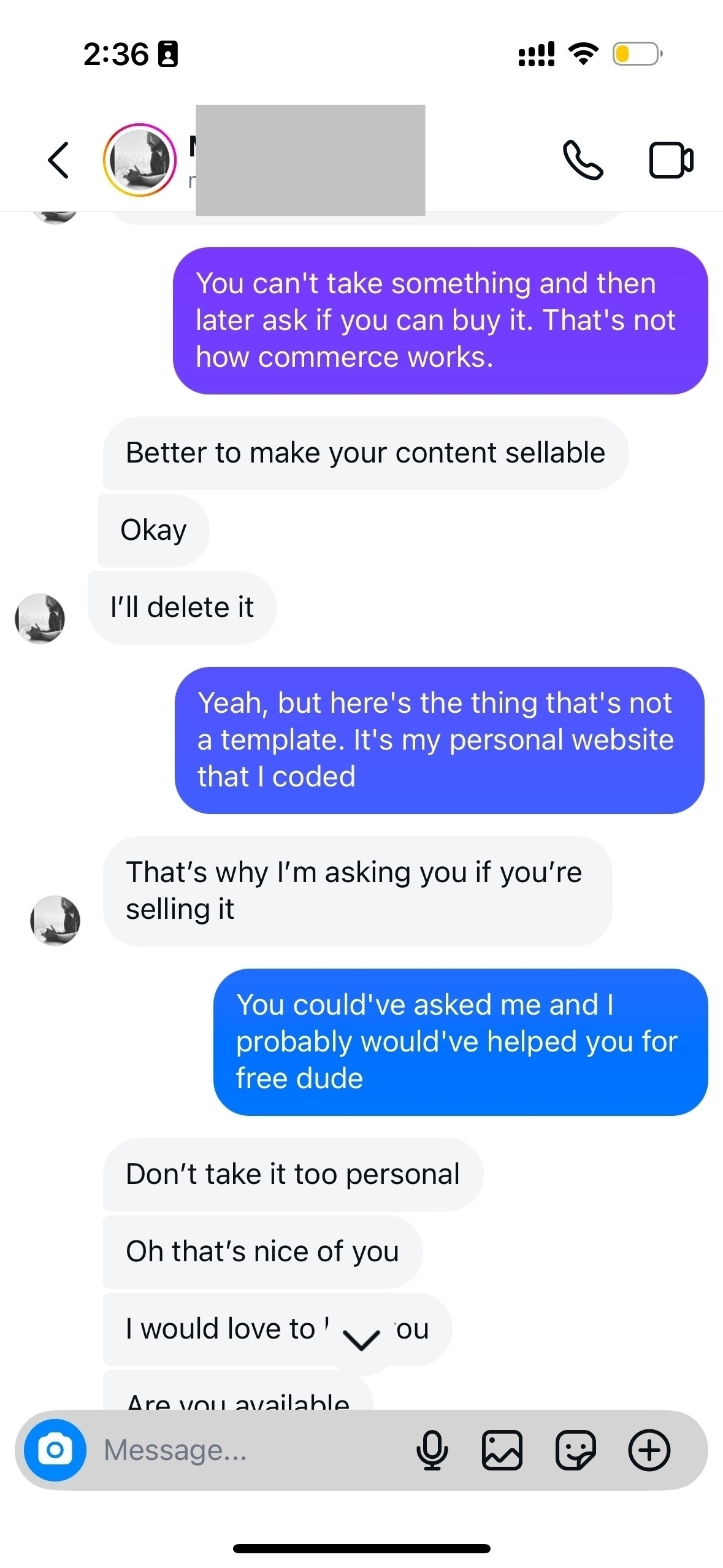 You can’t take something and then later ask if you can buy it. That’s not how commerce works. Better to make your content sellable. Okay. I’ll delete it Yeah, but here’s the thing that’s not a template. It’s my personal website that I coded. That’s why l’m asking you if you’re selling it. You could’ve asked me and I probably would’ve helped you. for free dude. Don’t take it too personal. Oh that’s nice of you. I would love to you. Are you available.