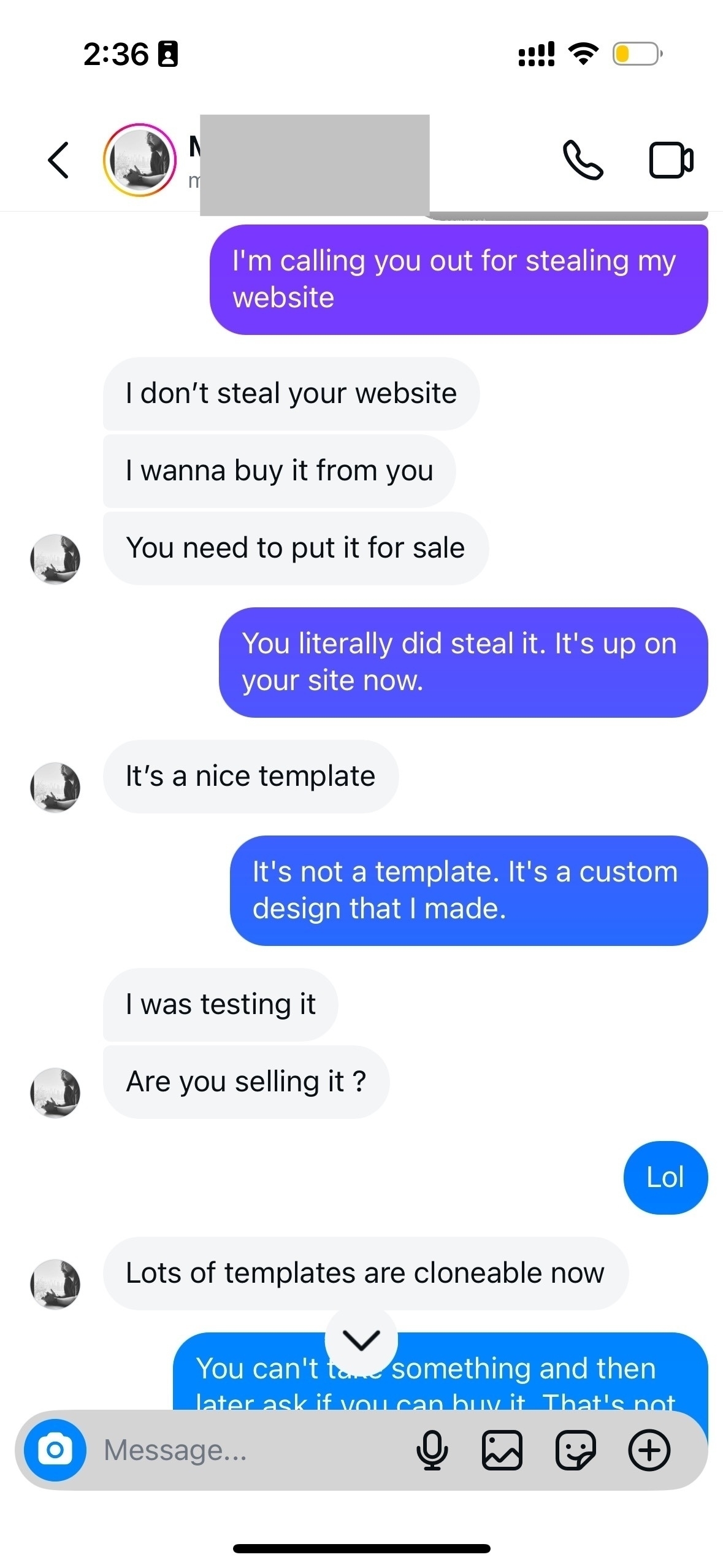 I’m calling you out for stealing my website. I don’t steal your website. I wanna buy it from you. You need to put it for sale. Me You literally did steal it. It’s up on your site now. It’s a nice template. It’s not a template. It’s a custom design that I made. I was testing it. Are you selling it ? Lol. Lots of templates are cloneable now