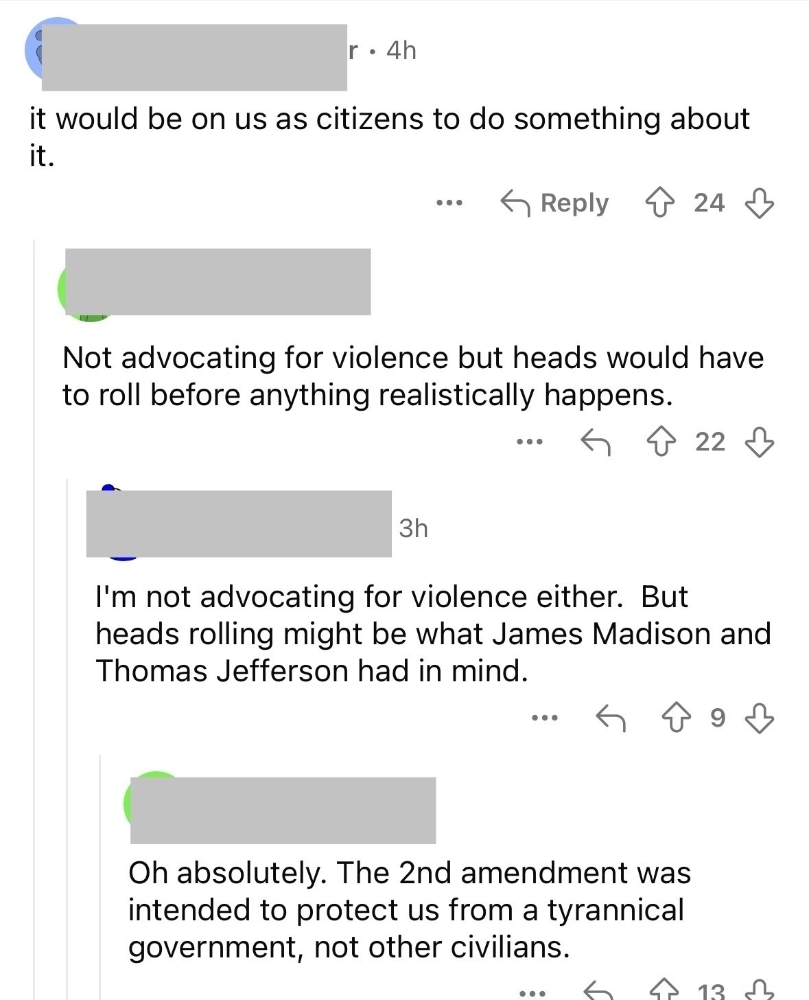 it would be on us as citizens to do something about it.&10;&10;Not advocating for violence but heads would have to roll before anything realistically happens.&10;&10;I'm not advocating for violence either. But heads rolling might be what James Madison and Thomas Jefferson had in mind.&10;&10;Oh absolutely. The 2nd amendment was intended to protect us from a tyrannical government, not other civilians.