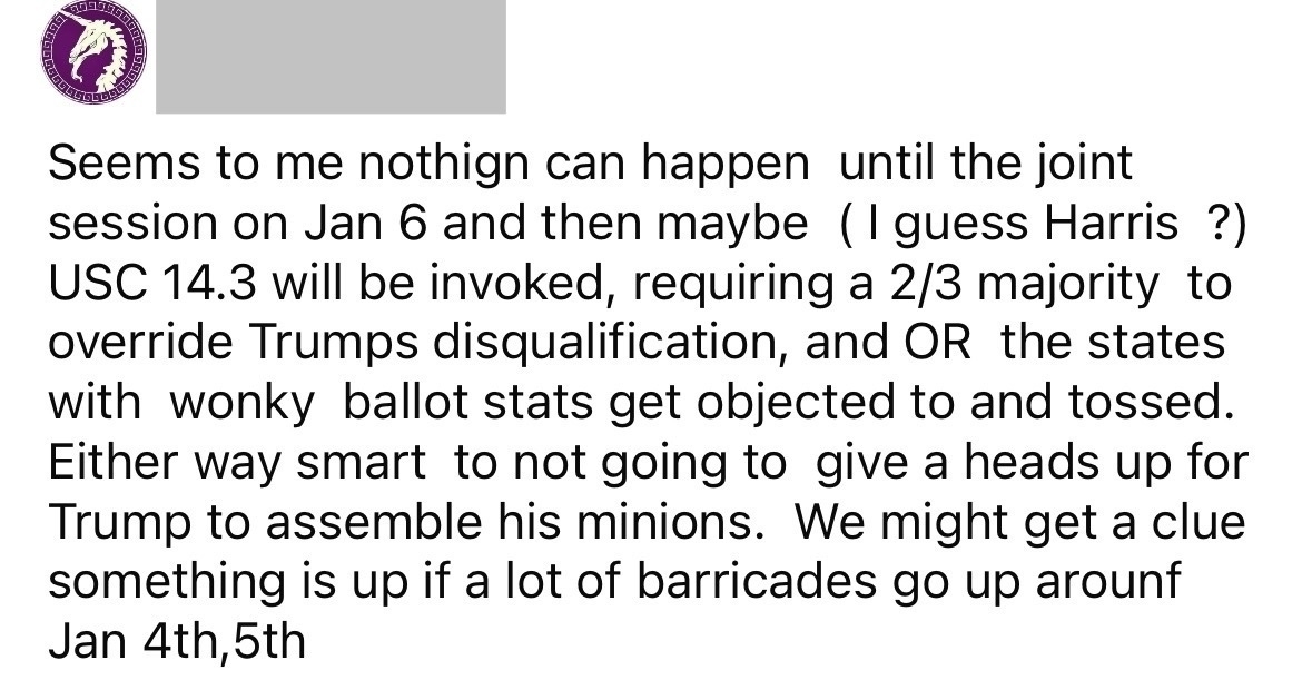 Seems to me nothign can happen until the joint session on Jan 6 and then maybe (I guess Harris ?) USC 14.3 will be invoked, requiring a 2/3 majority to override Trumps disqualification, and OR the states with wonky ballot stats get objected to and tossed. Either way smart to not going to give a heads up for Trump to assemble his minions. We might get a clue something is up if a lot of barricades go up arount Jan 4th, 5th