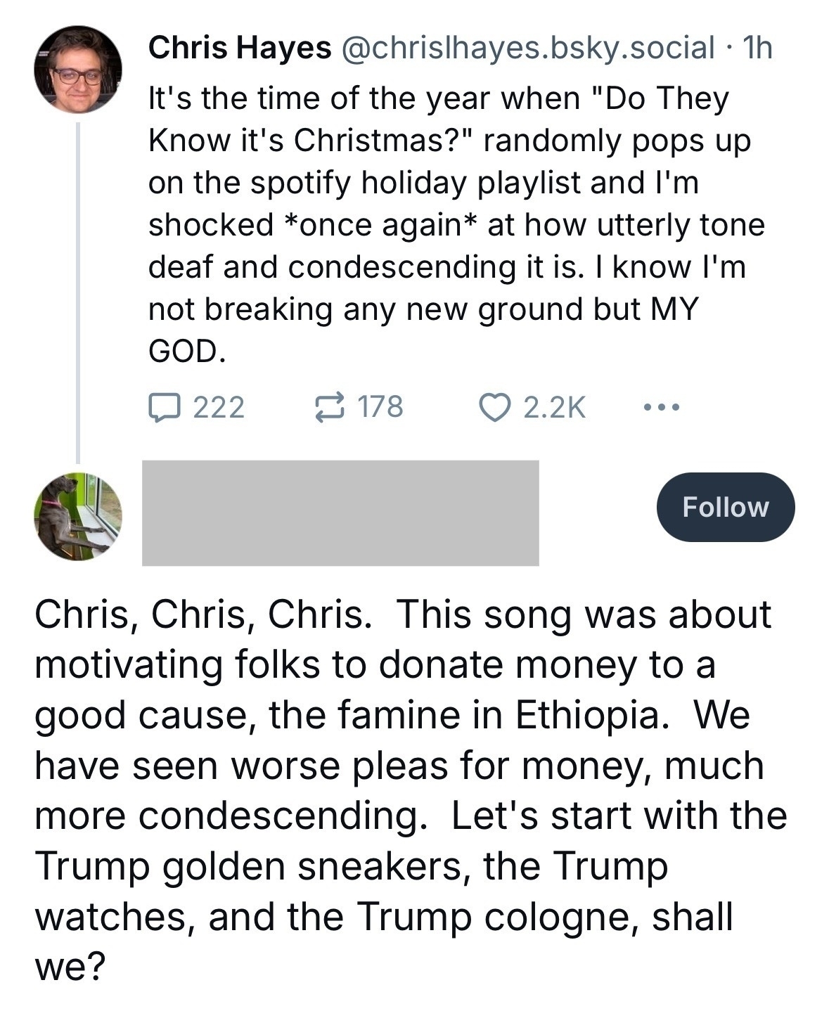 Chris Hayes [@chrishayes.bsky.social](http://chrishayes.bsky.social) • 1h&10;It's the time of the year when "Do They Know it's Christmas?" randomly pops up on the spotify holiday playlist and I'm shocked *once again* at how utterly tone deaf and condescending it is. I know I'm not breaking any new ground but MY GOD.&10;&10;Comment:&10;Chris, Chris, Chris. This song was about motivating folks to donate money to a good cause, the famine in Ethiopia. We have seen worse pleas for money, much more condescending. Let's start with the Trump golden sneakers, the Trump watches, and the Trump cologne, shall we?