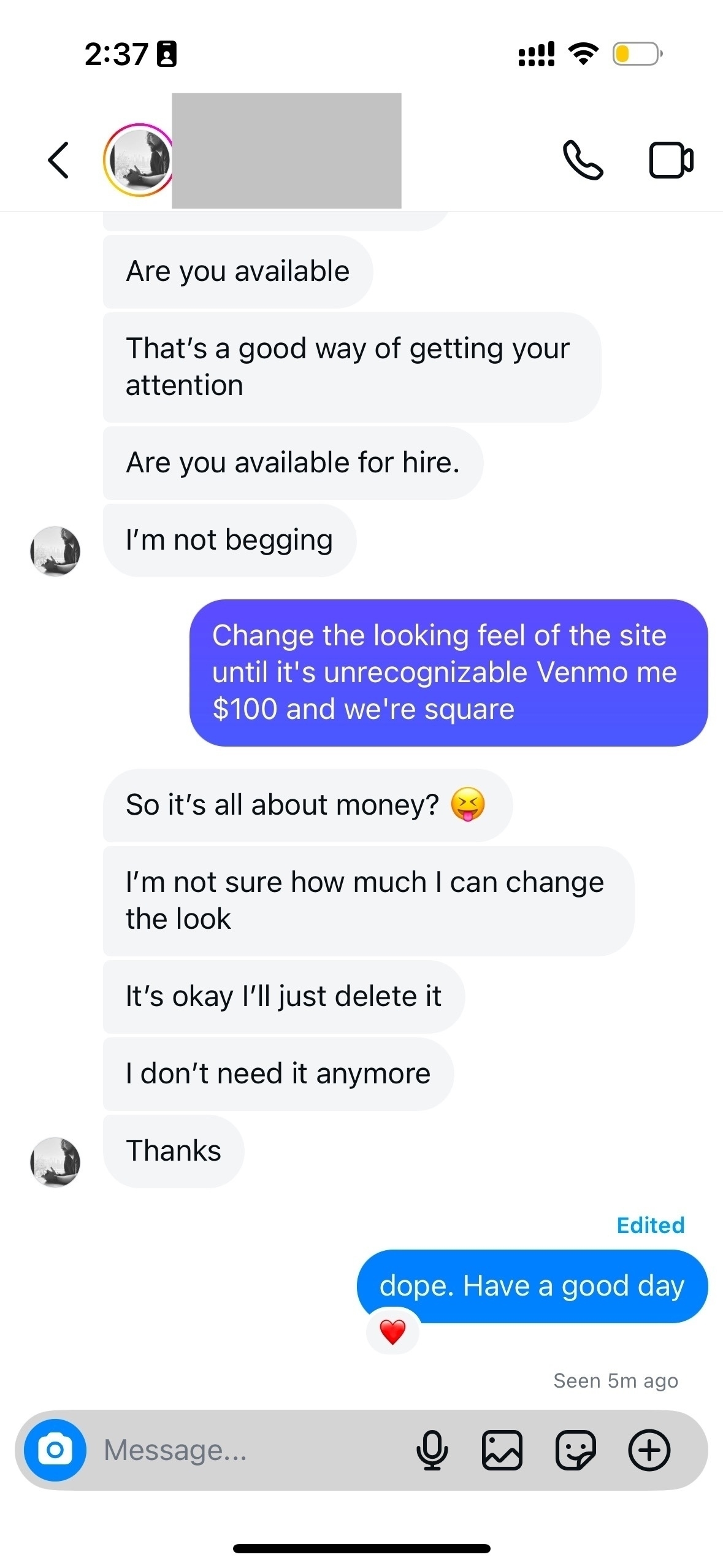 Are you available. That’s a good way of getting your attention. Are you available for hire.I’m not begging. Change the looking feel of the site until it’s unrecognizable Venmo me $100 and we’re square. So it’s all about money? I’m not sure how much I can change the look. It’s okay l’ll just delete it. I don’t need it anymore. Thanks. Edited. dope. Have a good.