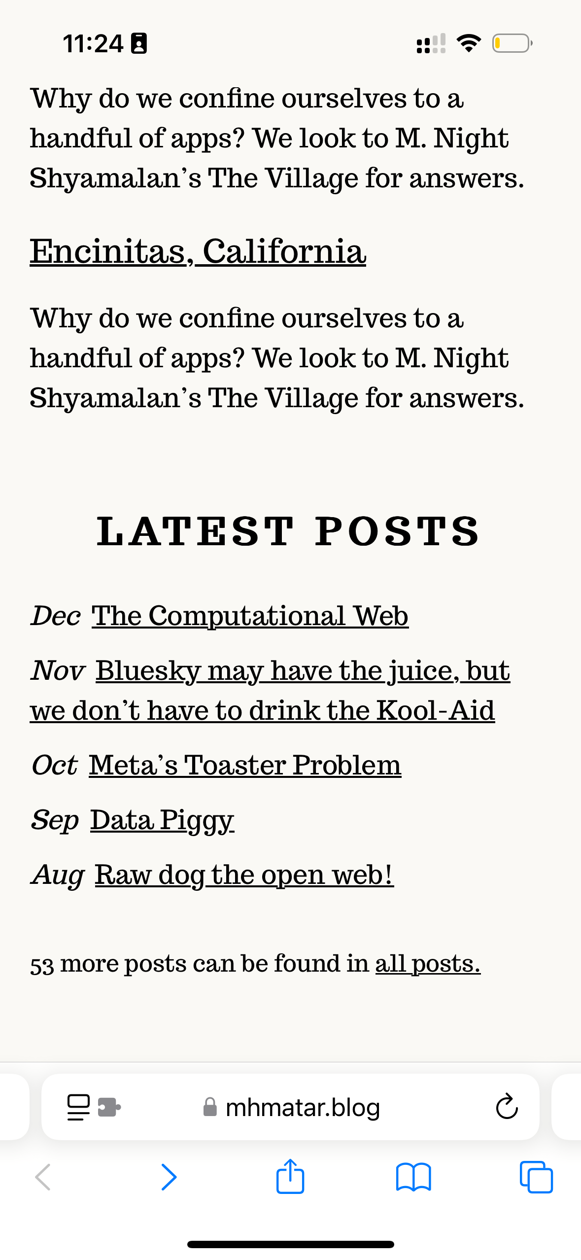 Encinitas, California&10;Why do we confine ourselves to a handful of apps? We look to M. Night Shyamalan's The Village for answers.&10;LATEST POSTS&10;Dec The Computational Web&10;Nov Bluesky may have the juice, but we don't have to drink the Kool-Aid&10;Oct Meta's Toaster Problem&10;Sep Data Piggy&10;Aug Raw dog the open web!&10;53 more posts can be found in all posts.