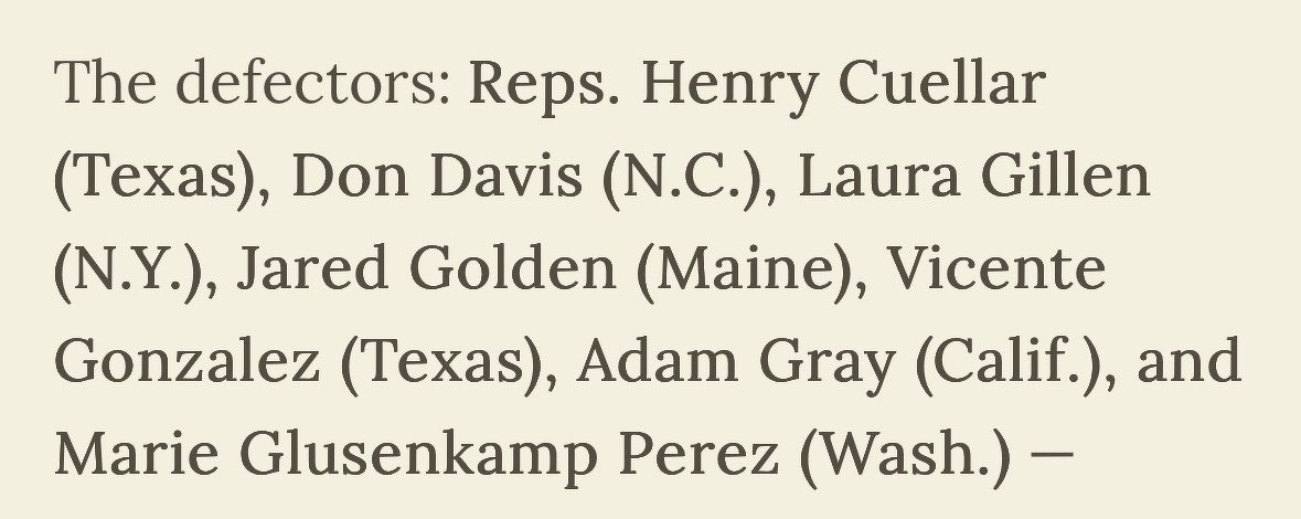 The defectors: Reps. Henry Cuellar (Texas), Don Davis (N.C.), Laura Gillen (N.Y.), Jared Golden (Maine), Vicente Gonzalez (Texas), Adam Gray (Calif.), and Marie Glusenkamp Perez (Wash.) -