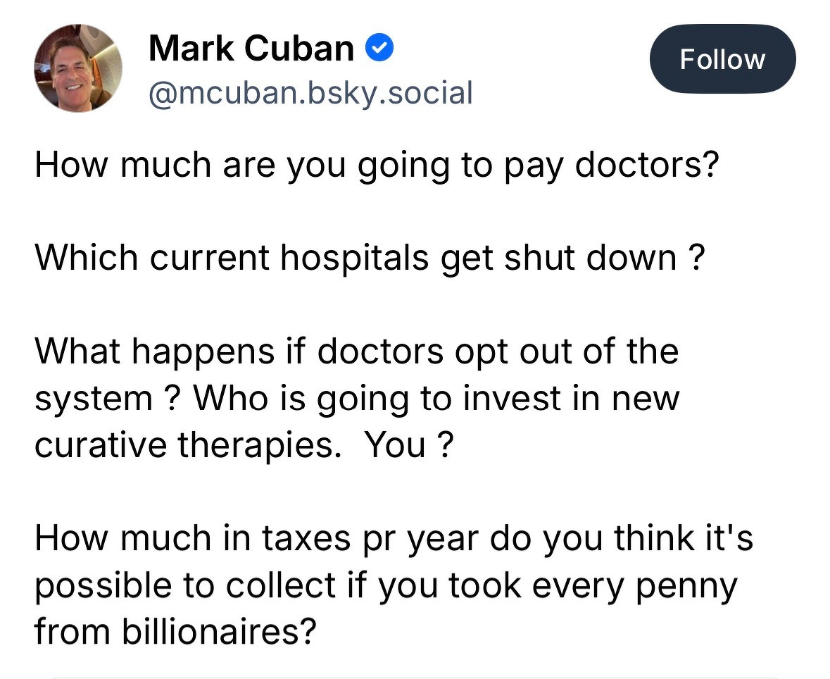Mark Cuban&10;@mcuban.bsky.social:&10;&10;How much are you going to pay doctors?&10;Which current hospitals get shut down ?&10;What happens if doctors opt out of the system? Who is going to invest in new curative therapies. You ?&10;How much in taxes pr year do you think it's possible to collect if you took every penny from billionaires?