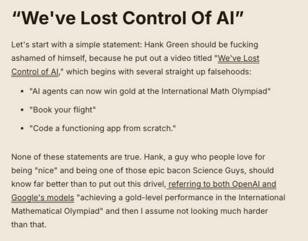 "We've Lost Control Of AI"&10;Let's start with a simple statement: Hank Green should be fucking ashamed of himself, because he put out a video titled "We've Lost Control of Al," which begins with several straight up falsehoods:&10;• "Al agents can now win gold at the International Math Olympiad"&10;• "Book your flight"&10;• "Code a functioning app from scratch."&10;None of these statements are true. Hank, a guy who people love for being "nice" and being one of those epic bacon Science Guys, should know far better than to put out this drivel, referring to both OpenAl and Google's models "achieving a gold-level performance in the International Mathematical Olympiad" and then I assume not looking much harder than that.