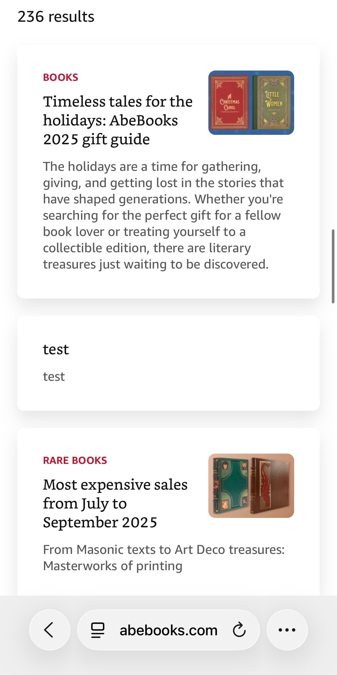 Screenshot of a results list of "cards" displaying collections of books. The middle card has "test" and "test" indicating that someone published a test card by accident. &10;&10;Text:&10;&10;BOOKS&10;Timeless tales for the holidays: AbeBooks 2025 gift guide&10;&10;The holidays are a time for gathering, giving, and getting lost in the stories that have shaped generations. Whether you're searching for the perfect gift for a fellow book lover or treating yourself to a collectible edition, there are literary treasures just waiting to be discovered.&10;&10;--&10;test&10;test&10;--&10;RARE BOOKS&10;Most expensive sales from July to&10;September 2025&10;From Masonic texts to Art Deco treasures:&10;Masterworks of printing
