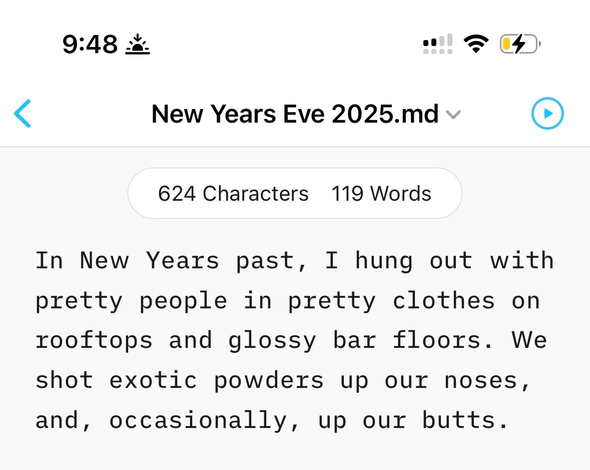 New Years Eve 2025.md&10;624 Characters 119 Words&10;&10;In New Years past, I hung out with pretty people in pretty clothes on rooftops and glossy bar floors. We shot exotic powders up our noses,&10;and, occasionally, up our butts.