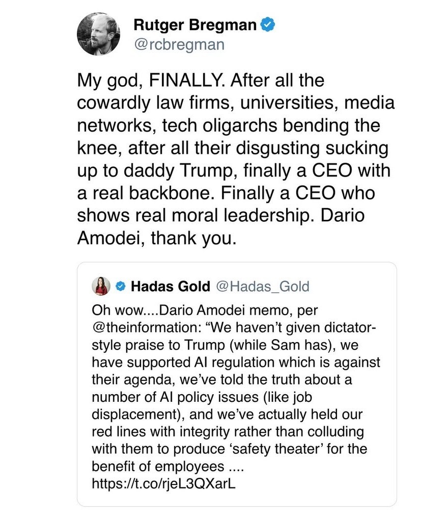 Rutger Bregman C @rcbregman&10;My god, FINALLY. After all the cowardly law firms, universities, media networks, tech oligarchs bending the knee, after all their disgusting sucking up to daddy Trump, finally a CEO with a real backbone. Finally a CEO who shows real moral leadership. Dario&10;Amodei, thank you.