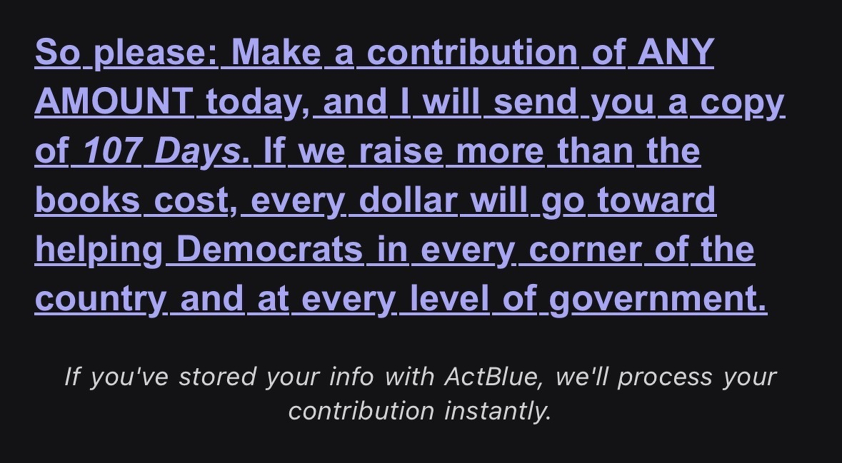 So please: Make a contribution of ANY AMOUNT today, and I will send you a copy. of 107 Days. If we raise more than the books cost, every dollar will go toward helping Democrats in every corner of the country and at every level of government.&10;If you've stored your info with ActBlue, we'll process your contribution instantly.